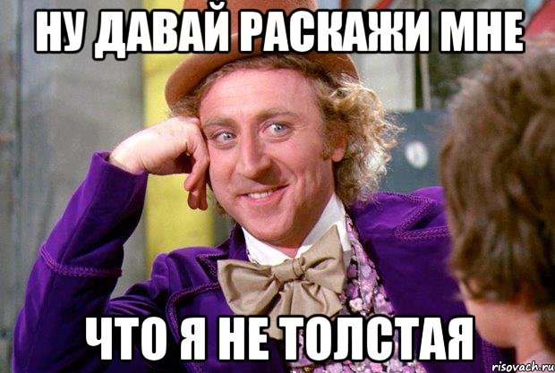 ну давай раскажи мне что я не толстая, Мем Ну давай расскажи (Вилли Вонка)