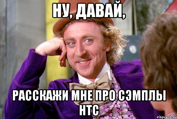 Ну, давай, расскажи мне про сэмплы HTC, Мем Ну давай расскажи (Вилли Вонка)