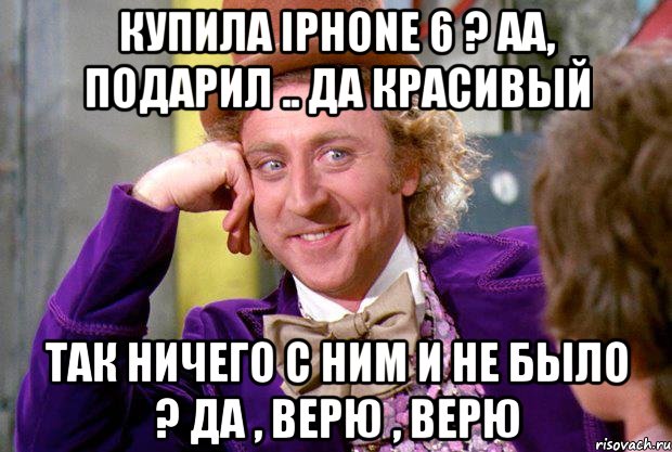 Купила iPhone 6 ? Аа, подарил .. Да красивый Так ничего с Ним и не было ? Да , верю , верю, Мем Ну давай расскажи (Вилли Вонка)