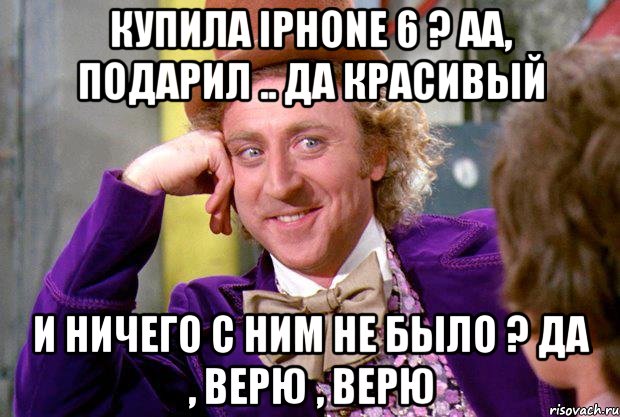 Купила iPhone 6 ? Аа, подарил .. Да красивый И ничего с Ним не было ? Да , верю , верю, Мем Ну давай расскажи (Вилли Вонка)