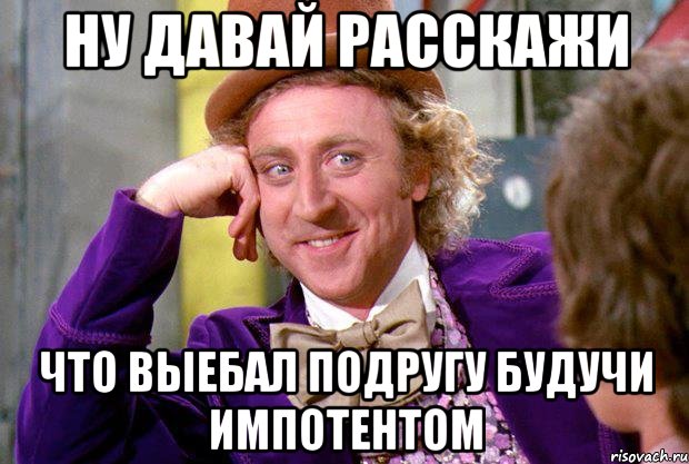 НУ ДАВАЙ РАССКАЖИ ЧТО ВЫЕБАЛ ПОДРУГУ БУДУЧИ ИМПОТЕНТОМ, Мем Ну давай расскажи (Вилли Вонка)