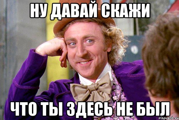 ну давай скажи Что ты здесь не был, Мем Ну давай расскажи (Вилли Вонка)