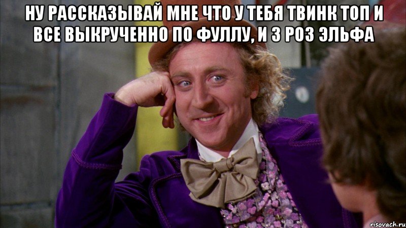 НУ РАССКАЗЫВАЙ МНЕ ЧТО У ТЕБЯ ТВИНК ТОП И ВСЕ ВЫКРУЧЕННО ПО ФУЛЛУ, И 3 РОЗ ЭЛЬФА , Мем Ну давай расскажи (Вилли Вонка)