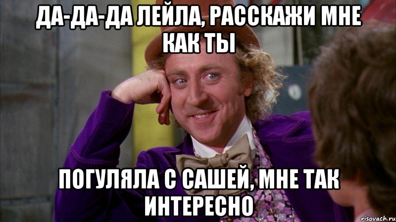 Да-да-да Лейла, расскажи мне как ты погуляла с Сашей, мне так интересно, Мем Ну давай расскажи (Вилли Вонка)