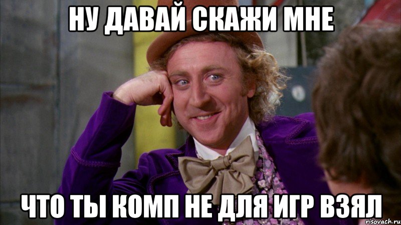 ну давай скажи мне что ты комп не для игр взял, Мем Ну давай расскажи (Вилли Вонка)