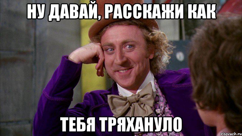 Ну давай, расскажи как тебя тряхануло, Мем Ну давай расскажи (Вилли Вонка)
