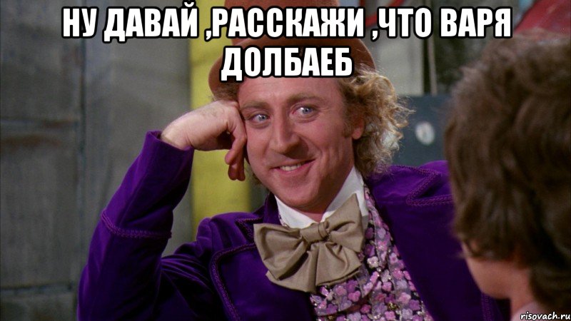 Ну давай ,расскажи ,что Варя долбаеб , Мем Ну давай расскажи (Вилли Вонка)