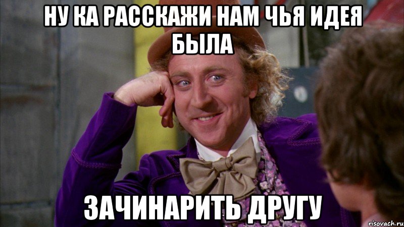 Ну ка расскажи нам чья идея была Зачинарить другу, Мем Ну давай расскажи (Вилли Вонка)