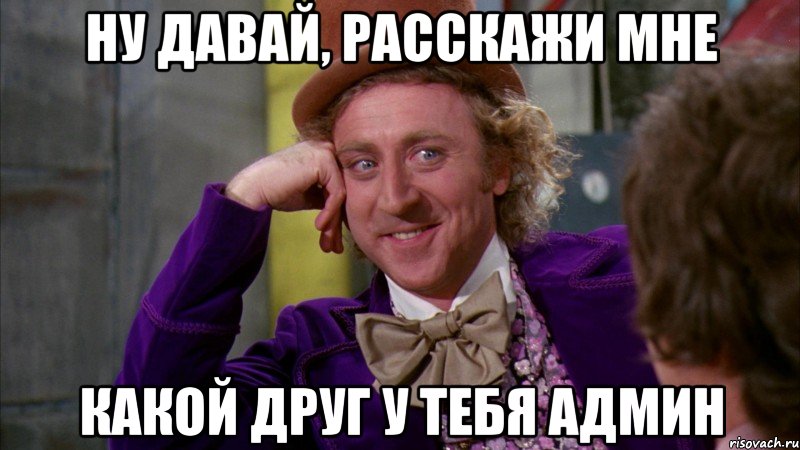 Ну давай, расскажи мне Какой друг у тебя админ, Мем Ну давай расскажи (Вилли Вонка)