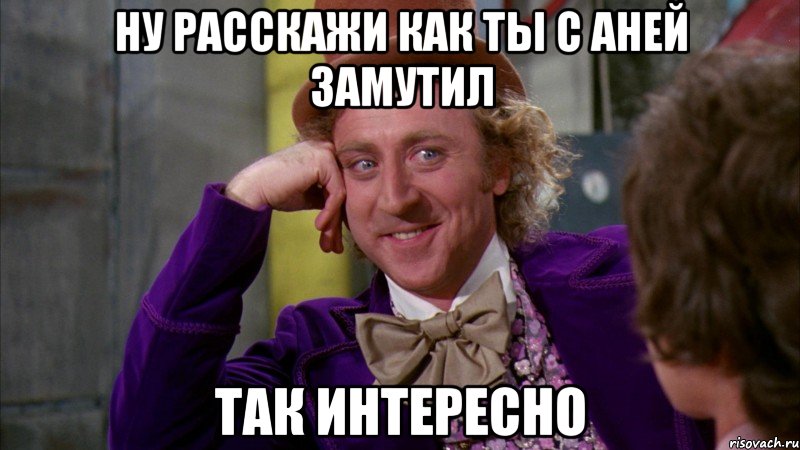 Ну расскажи как ты с Аней замутил Так интересно, Мем Ну давай расскажи (Вилли Вонка)