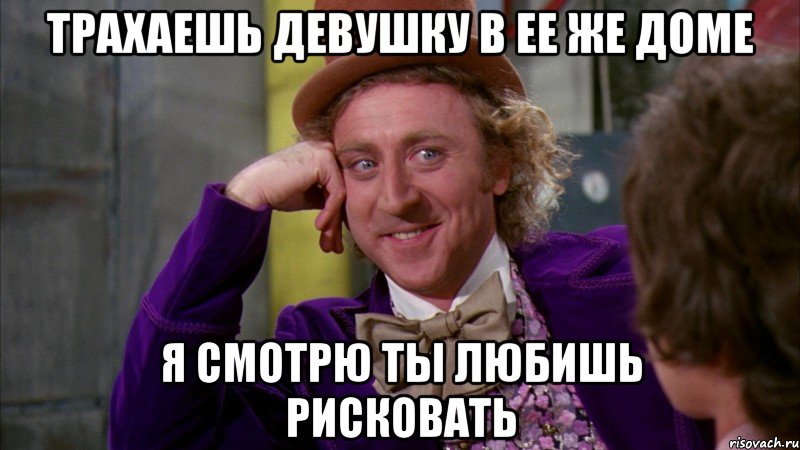 Трахаешь девушку в ее же доме Я смотрю ты любишь рисковать, Мем Ну давай расскажи (Вилли Вонка)