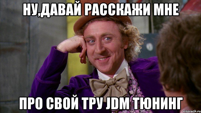 ну,давай расскажи мне про свой тру JDM тюнинг, Мем Ну давай расскажи (Вилли Вонка)
