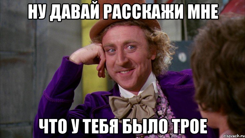 Ну давай расскажи мне Что у тебя было трое, Мем Ну давай расскажи (Вилли Вонка)