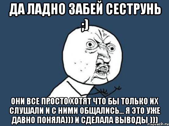 да ладно забей сеструнь ;) они все просто хотят что бы только их слушали и с ними общались... я это уже давно поняла))) и сделала выводы ))), Мем Ну почему