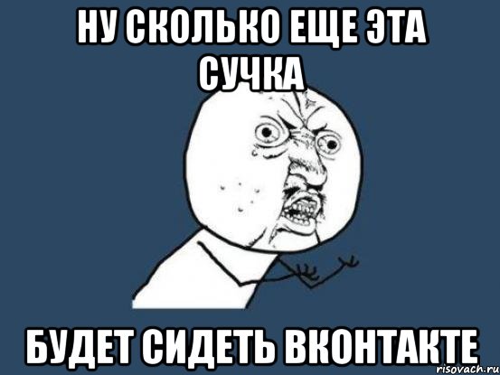 Ну сколько еще эта сучка будет сидеть вконтакте, Мем Ну почему