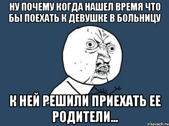 ну почему когда нашел время что бы поехать к девушке в больницу к ней решили приехать ее родители..., Мем Ну почему