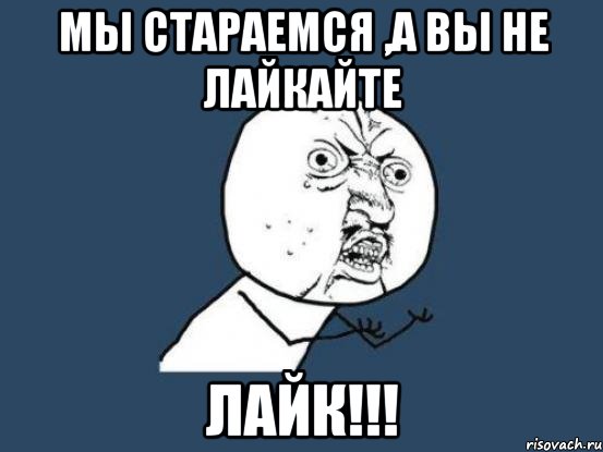 МЫ СТАРАЕМСЯ ,А ВЫ НЕ ЛАЙКАЙТЕ ЛАЙК!!!, Мем Ну почему