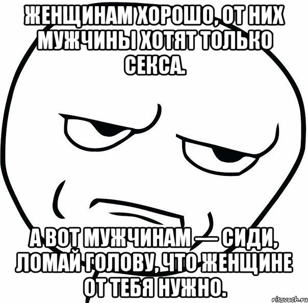 Женщинам хорошо, от них мужчины хотят только секса. А вот мужчинам — сиди, ломай голову, что женщине от тебя нужно., Мем ну зачем