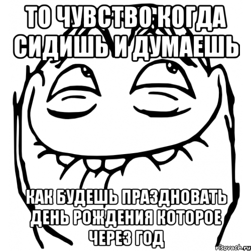 то чувство когда сидишь и думаешь как будешь праздновать день рождения которое через год