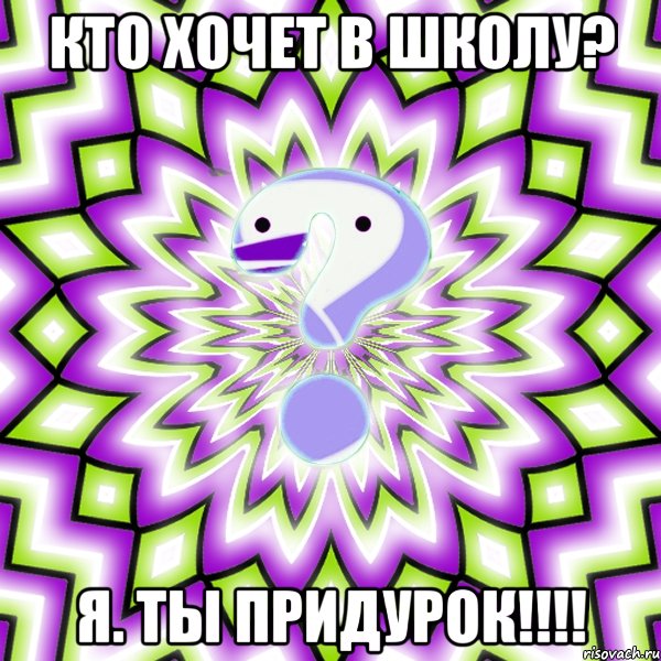 Кто хочет в школу? Я. Ты придурок!!!!