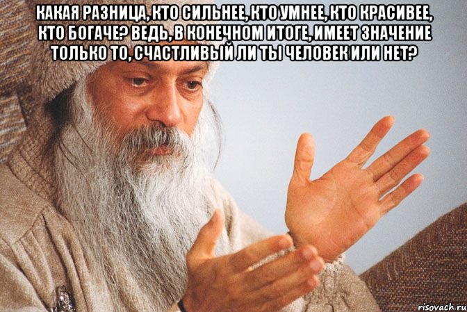 Какая разница, кто сильнее, кто умнее, кто красивее, кто богаче? Ведь, в конечном итоге, имеет значение только то, счастливый ли ты человек или нет? 
