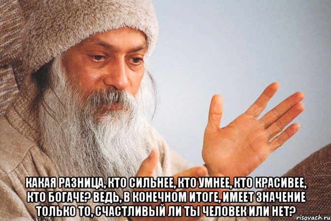  Какая разница, кто сильнее, кто умнее, кто красивее, кто богаче? Ведь, в конечном итоге, имеет значение только то, счастливый ли ты человек или нет?
