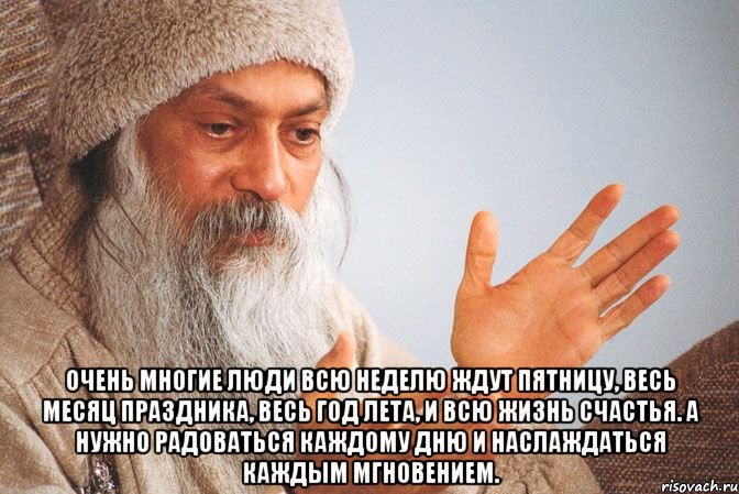  Очень многие люди всю неделю ждут пятницу, весь месяц праздника, весь год лета, и всю жизнь счастья. А нужно радоваться каждому дню и наслаждаться каждым мгновением.