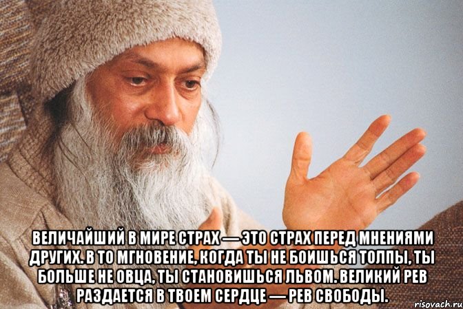  Величайший в мире страх — это страх перед мнениями других. В то мгновение, когда ты не боишься толпы, ты больше не овца, ты становишься львом. Великий рев раздается в твоем сердце — рев свободы.