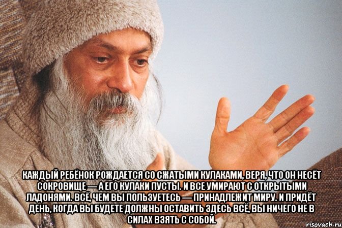  Каждый ребёнок рождается со сжатыми кулаками, веря, что он несёт сокровище — а его кулаки пусты. И все умирают с открытыми ладонями. Всё, чем вы пользуетесь — принадлежит миру. И придёт день, когда вы будете должны оставить здесь всё, вы ничего не в силах взять с собой.