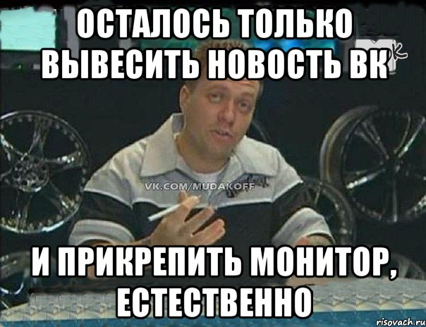 Осталось только вывесить новость вк и прикрепить монитор, естественно, Мем Монитор (тачка на прокачку)