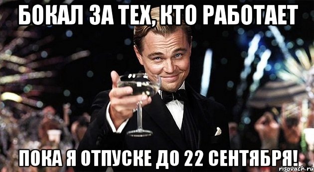 бокал за тех, кто работает пока я отпуске до 22 сентября!