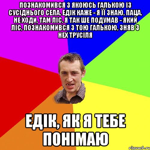 познакомився з якоюсь галькою із сусіднього села, едік каже - я її знаю, паца, не ходи, там ліс, я так ше подумав - який ліс, познакомився з тою галькою, зняв з нех трусіля едік, як я тебе понімаю, Мем Чоткий паца