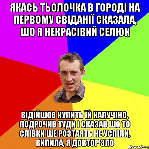 якась тьолочка в городі на первому свіданії сказала, шо я некрасівий селюк відійшов купить їй капучіно, подрочив туди і сказав шо то слівки ше розтаять не успіли, випила, я доктор зло, Мем Чоткий паца
