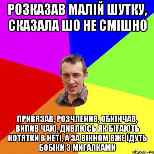 розказав малій шутку, сказала шо не смішно привязав, розчленив, обкінчав, випив чаю, дивлюсь як бігають котятки в неті, а за вікном вже їдуть бобіки з мигалками, Мем Чоткий паца