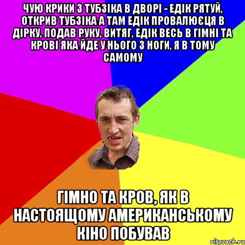 чую крики з тубзіка в дворі - едік рятуй, открив тубзіка а там едік провалюєця в дірку, подав руку, витяг, едік весь в гімні та крові яка йде у нього з ноги, я в тому самому гімно та кров, як в настоящому американському кіно побував, Мем Чоткий паца