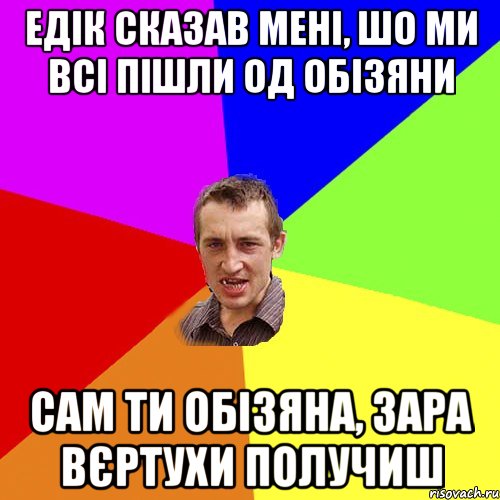 едік сказав мені, шо ми всі пішли од обізяни сам ти обізяна, зара вєртухи получиш, Мем Чоткий паца