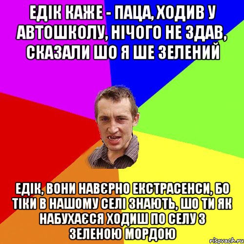 едік каже - паца, ходив у автошколу, нічого не здав, сказали шо я ше зелений едік, вони навєрно екстрасенси, бо тіки в нашому селі знають, шо ти як набухаєся ходиш по селу з зеленою мордою, Мем Чоткий паца