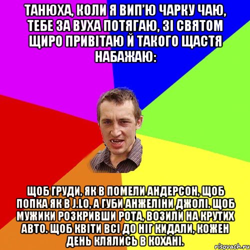 Танюха, коли я вип’ю чарку чаю, Тебе за вуха потягаю, Зі святом щиро привітаю Й такого щастя набажаю: Щоб груди, як в Помели Андерсон, Щоб попка як в J.Lo, А губи Анжеліни Джолі. Щоб мужики розкривши рота, Возили на крутих авто. Щоб квіти всі до ніг кидали, Кожен день клялись в кохані., Мем Чоткий паца