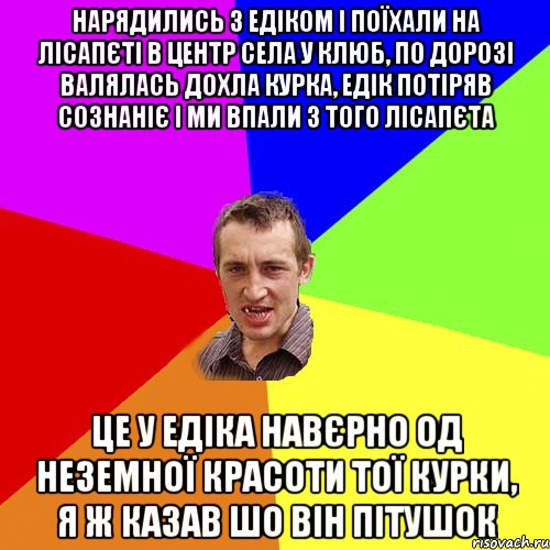 нарядились з едіком і поїхали на лісапєті в центр села у клюб, по дорозі валялась дохла курка, едік потіряв сознаніє і ми впали з того лісапєта це у едіка навєрно од неземної красоти тої курки, я ж казав шо він пітушок, Мем Чоткий паца