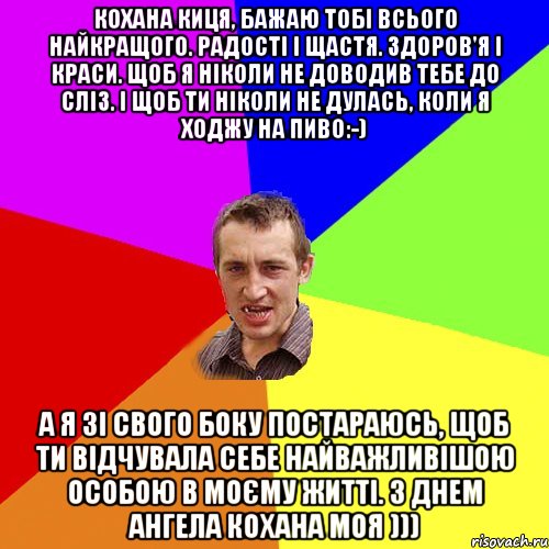 Кохана киця, бажаю тобі всього найкращого. Радості і щастя. Здоров'я і краси. Щоб я ніколи не доводив тебе до сліз. І щоб ти ніколи не дулась, коли я ходжу на пиво:-) А я зі свого боку постараюсь, щоб ти відчувала себе найважливішою особою в моєму житті. З Днем Ангела кохана моя ))), Мем Чоткий паца