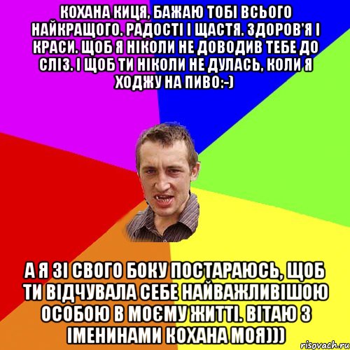 Кохана киця, бажаю тобі всього найкращого. Радості і щастя. Здоров'я і краси. Щоб я ніколи не доводив тебе до сліз. І щоб ти ніколи не дулась, коли я ходжу на пиво:-) А я зі свого боку постараюсь, щоб ти відчувала себе найважливішою особою в моєму житті. вітаю з іменинами кохана моя))), Мем Чоткий паца