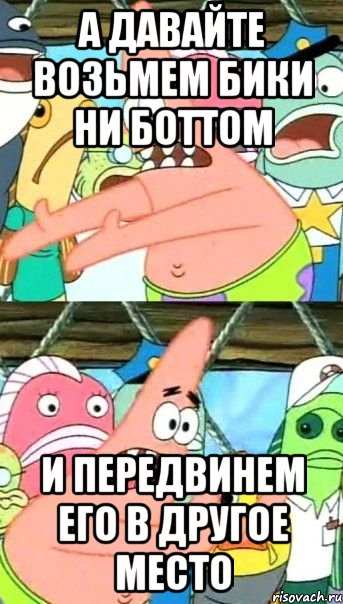 А давайте возьмем бики ни боттом и передвинем его в другое место, Мем Патрик (берешь и делаешь)