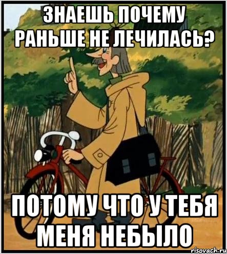 знаешь почему раньше не лечилась? потому что у тебя меня небыло, Мем Печкин и велосипед