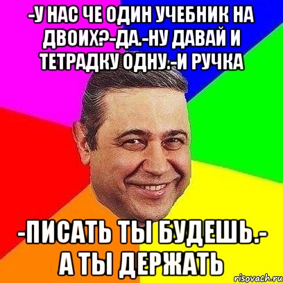 -У нас че один учебник на двоих?-да.-ну давай и тетрадку одну.-и ручка -писать ты будешь.- а ты держать, Мем Петросяныч