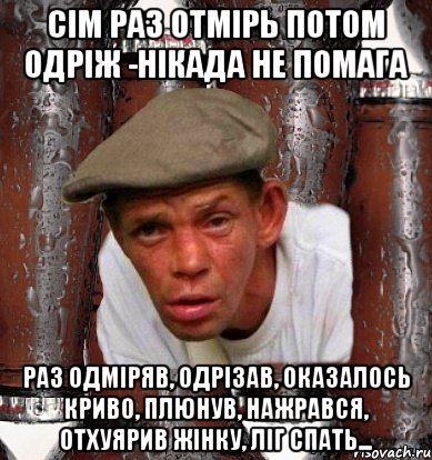 Сім раз отмірь потом одріж -нікада не помага раз одміряв, одрізав, оказалось криво, плюнув, нажрався, отхуярив жінку, ліг спать...