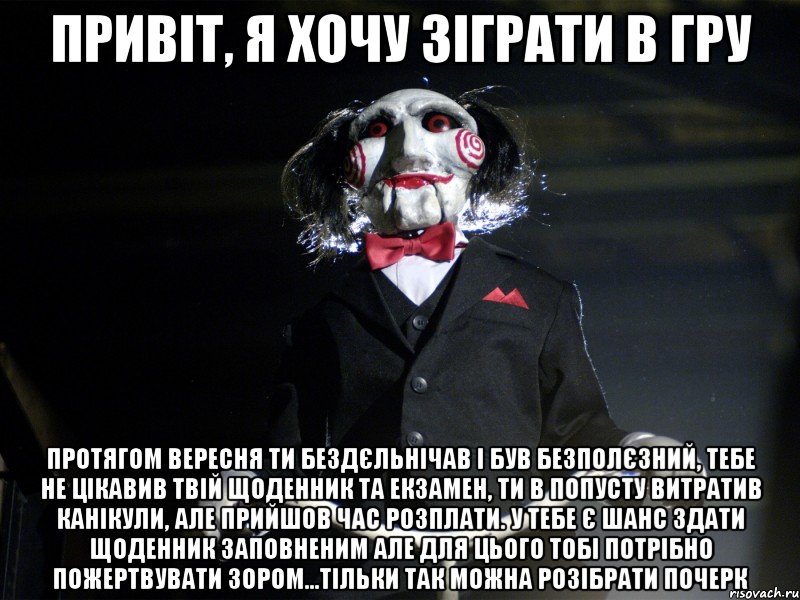 Привіт, я хочу зіграти в гру Протягом вересня ти бездєльнічав і був безполєзний, тебе не цікавив твій щоденник та екзамен, ти в попусту витратив канікули, але прийшов час розплати. У тебе є шанс здати щоденник заповненим але для цього тобі потрібно пожертвувати зором...тільки так можна розібрати почерк, Мем Пила