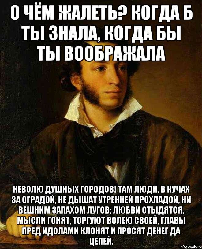 О чём жалеть? Когда б ты знала, Когда бы ты воображала Неволю душных городов! Там люди, в кучах за оградой, Не дышат утренней прохладой, Ни вешним запахом лугов; Любви стыдятся, мысли гонят, Торгуют волею своей, Главы пред идолами клонят И просят денег да цепей.