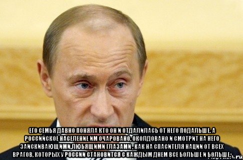  Его семья давно поняла кто он и отдалилась от него подальше. А российское население им очаровано, околдовано и смотрит на него заискивающими,любящими глазами , как на спасителя нации от всех врагов, которых у России становится с каждым днем все больше и больше., Мем путин