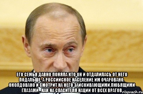  Его семья давно поняла кто он и отдалилась от него подальше. А российское население им очаровано, околдовано и смотрит на него заискивающими,любящими глазами , как на спасителя нации от всех врагов, Мем путин