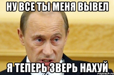 Ну все ты меня вывел Я теперь зверь нахуй, Мем путин